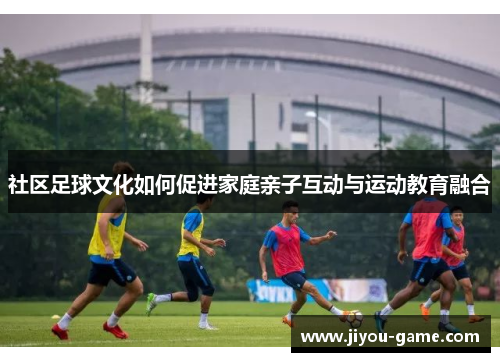 社区足球文化如何促进家庭亲子互动与运动教育融合